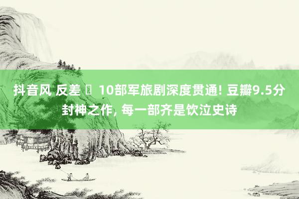 抖音风 反差 ‌10部军旅剧深度贯通! 豆瓣9.5分封神之作， 每一部齐是饮泣史诗