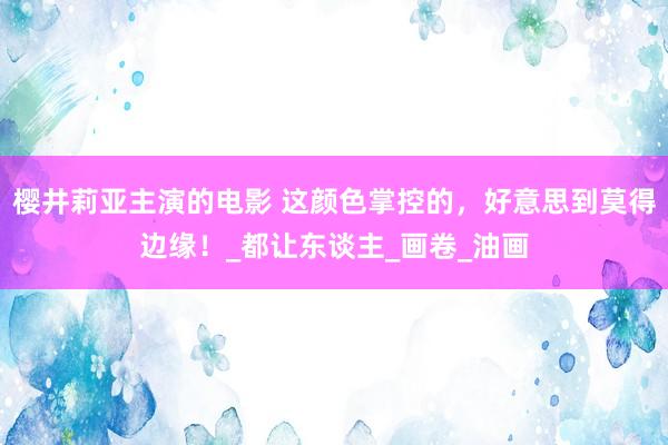 樱井莉亚主演的电影 这颜色掌控的，好意思到莫得边缘！_都让东谈主_画卷_油画