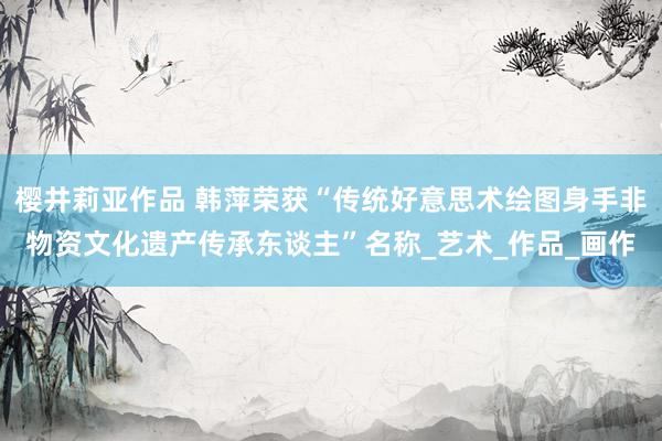 樱井莉亚作品 韩萍荣获“传统好意思术绘图身手非物资文化遗产传承东谈主”名称_艺术_作品_画作