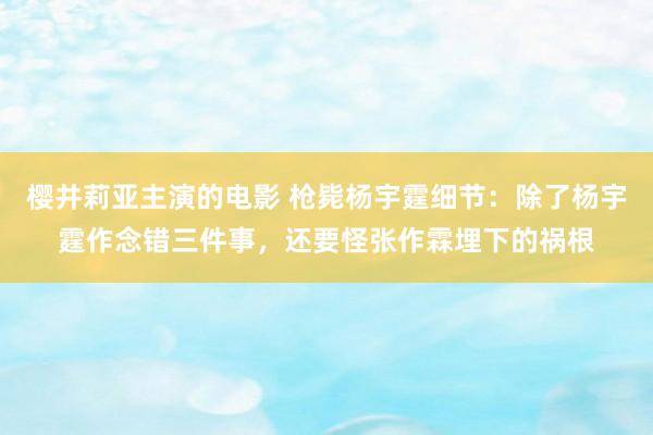 樱井莉亚主演的电影 枪毙杨宇霆细节：除了杨宇霆作念错三件事，还要怪张作霖埋下的祸根