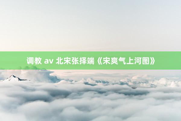 调教 av 北宋张择端《宋爽气上河图》