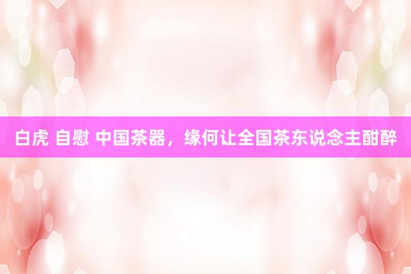 白虎 自慰 中国茶器，缘何让全国茶东说念主酣醉