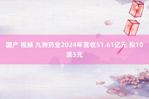 国产 视频 九洲药业2024年营收51.61亿元 拟10派3元