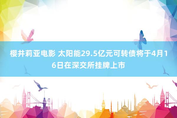 樱井莉亚电影 太阳能29.5亿元可转债将于4月16日在深交所挂牌上市