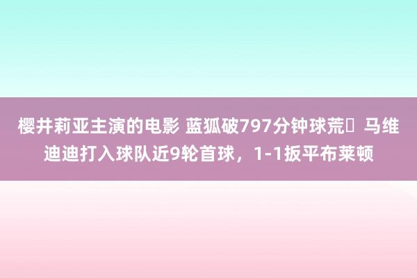 樱井莉亚主演的电影 蓝狐破797分钟球荒❗马维迪迪打入球队近9轮首球，1-1扳平布莱顿