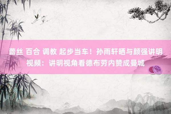 蕾丝 百合 调教 起步当车！孙雨轩晒与颜强讲明视频：讲明视角看德布劳内赞成曼城