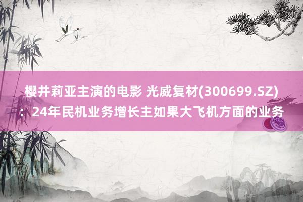 樱井莉亚主演的电影 光威复材(300699.SZ)：24年民机业务增长主如果大飞机方面的业务