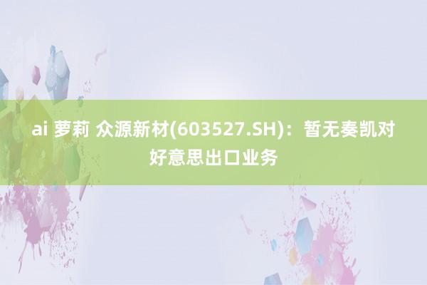 ai 萝莉 众源新材(603527.SH)：暂无奏凯对好意思出口业务