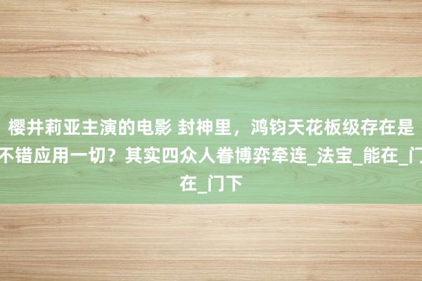 樱井莉亚主演的电影 封神里，鸿钧天花板级存在是否不错应用一切？其实四众人眷博弈牵连_法宝_能在_门下