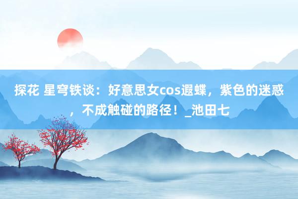 探花 星穹铁谈：好意思女cos遐蝶，紫色的迷惑，<a href=