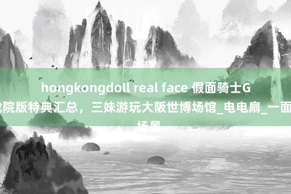 hongkongdoll real face 假面骑士Gavv戏院版特典汇总，三妹游玩大阪世博场馆_电电扇_一面_场景