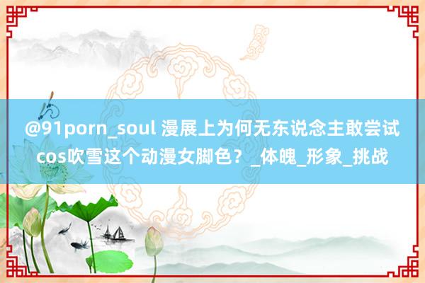 @91porn_soul 漫展上为何无东说念主敢尝试cos吹雪这个动漫女脚色？_体魄_形象_挑战