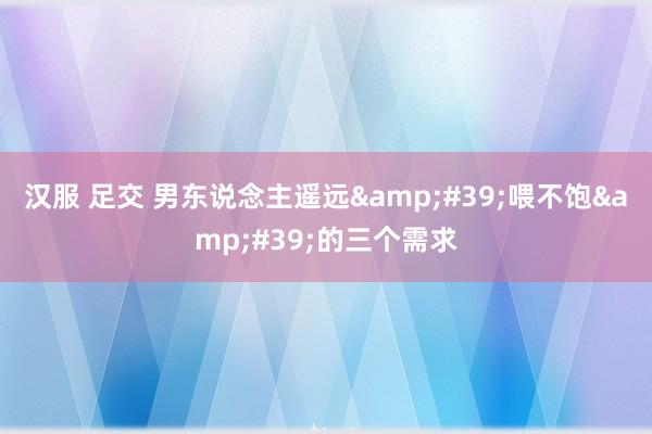 汉服 足交 男东说念主遥远&#39;喂不饱&#39;的三个需求