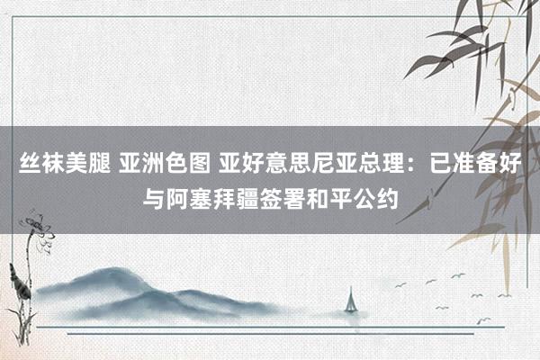 丝袜美腿 亚洲色图 亚好意思尼亚总理：已准备好与阿塞拜疆签署和平公约