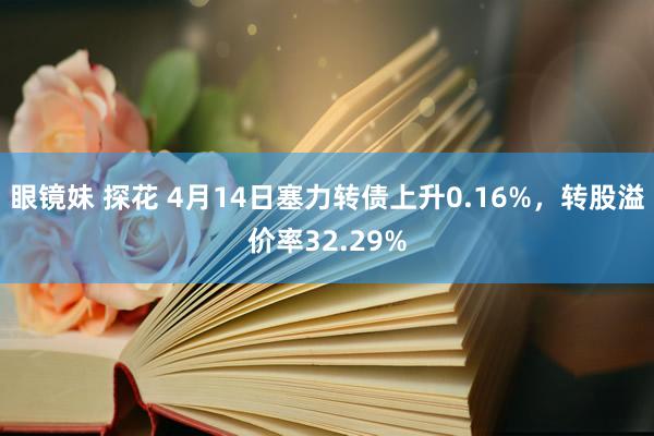 眼镜妹 探花 4月14日塞力转债上升0.16%，转股溢价率32.29%