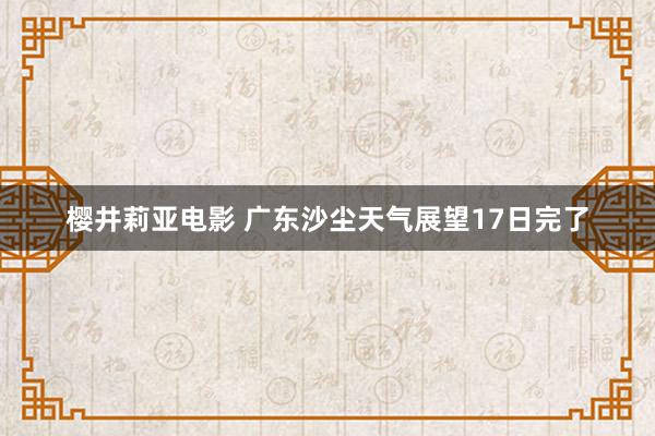 樱井莉亚电影 广东沙尘天气展望17日完了