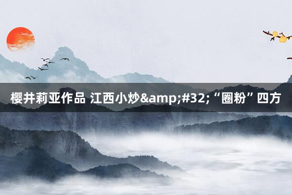 樱井莉亚作品 江西小炒&#32;“圈粉”四方