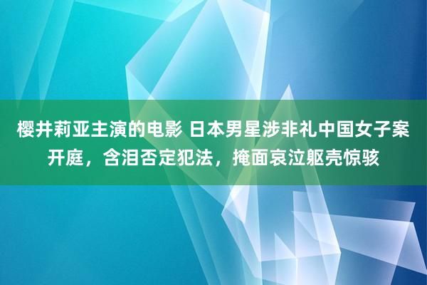 樱井莉亚主演的电影 日本男星涉非礼中国女子案开庭，含泪否定犯法，掩面哀泣躯壳惊骇