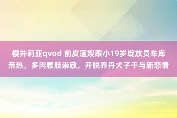 樱井莉亚qvod 前皮蓬嫂跟小19岁绽放员车库亲热，多肉腰肢崇敬，开脱乔丹犬子干与新恋情