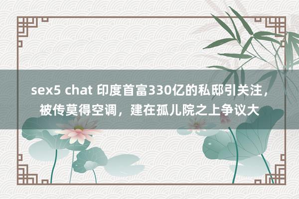 sex5 chat 印度首富330亿的私邸引关注，被传莫得空调，建在孤儿院之上争议大