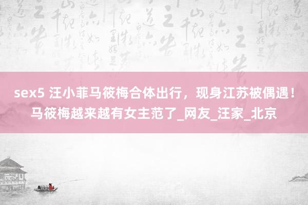 sex5 汪小菲马筱梅合体出行，现身江苏被偶遇！马筱梅越来越有女主范了_网友_汪家_北京