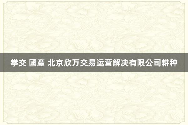 拳交 國產 北京欣万交易运营解决有限公司耕种