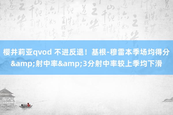 樱井莉亚qvod 不进反退！基根-穆雷本季场均得分&射中率&3分射中率较上季均下滑
