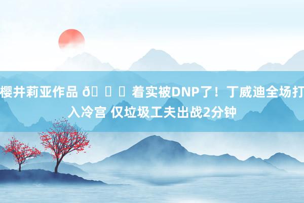 樱井莉亚作品 😐着实被DNP了！丁威迪全场打入冷宫 仅垃圾工夫出战2分钟