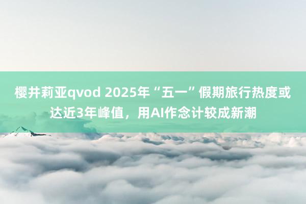 樱井莉亚qvod 2025年“五一”假期旅行热度或达近3年峰值，用AI作念计较成新潮