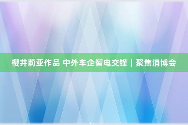 樱井莉亚作品 中外车企智电交锋｜聚焦消博会