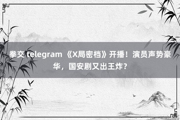 拳交 telegram 《X局密档》开播！演员声势豪华，国安剧又出王炸？