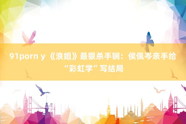 91porn y 《浪姐》最狠杀手锏：侯佩岑亲手给“彩虹学”写结局
