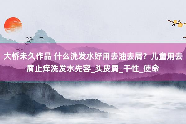 大桥未久作品 什么洗发水好用去油去屑？儿童用去屑止痒洗发水先容_头皮屑_干性_使命