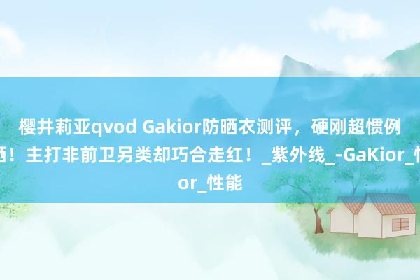 樱井莉亚qvod Gakior防晒衣测评，硬刚超惯例暴晒！主打非前卫另类却巧合走红！_紫外线_-GaKior_性能