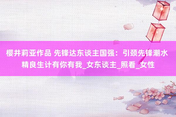 樱井莉亚作品 先锋达东谈主国强：引颈先锋潮水 精良生计有你有我_女东谈主_照看_女性