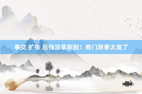 拳交 扩张 后悔没早刷到！奇门测事太准了