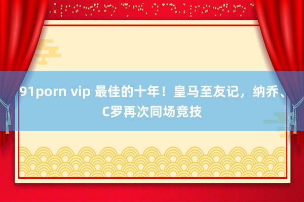 91porn vip 最佳的十年！皇马至友记，纳乔、C罗再次同场竞技