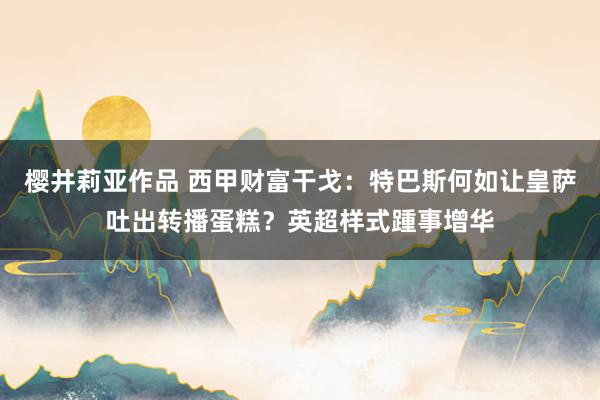 樱井莉亚作品 西甲财富干戈：特巴斯何如让皇萨吐出转播蛋糕？英超样式踵事增华
