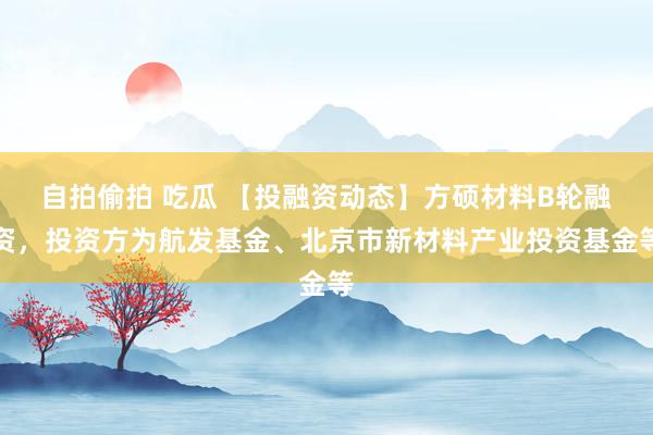 自拍偷拍 吃瓜 【投融资动态】方硕材料B轮融资，投资方为航发基金、北京市新材料产业投资基金等