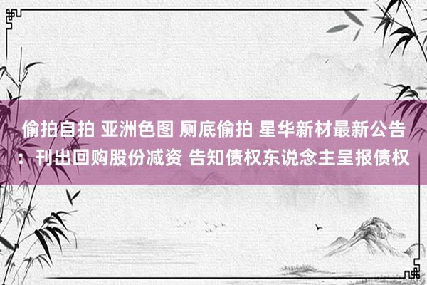 偷拍自拍 亚洲色图 厕底偷拍 星华新材最新公告：刊出回购股份减资 告知债权东说念主呈报债权