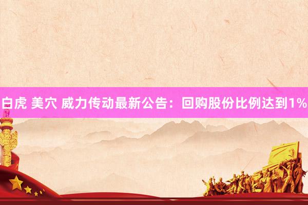 白虎 美穴 威力传动最新公告：回购股份比例达到1%