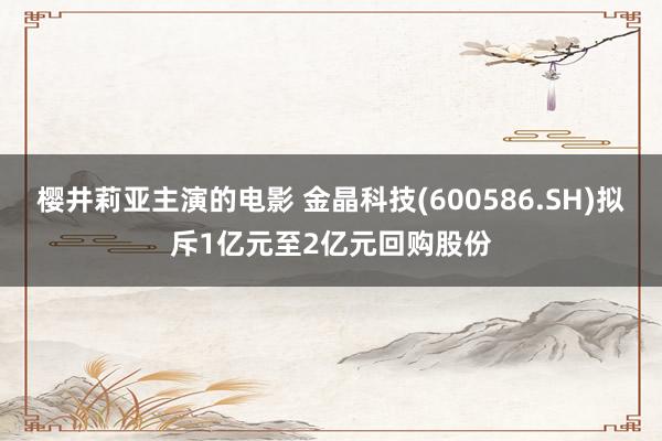樱井莉亚主演的电影 金晶科技(600586.SH)拟斥1亿元至2亿元回购股份