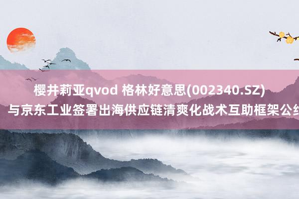 樱井莉亚qvod 格林好意思(002340.SZ)：与京东工业签署出海供应链清爽化战术互助框架公约