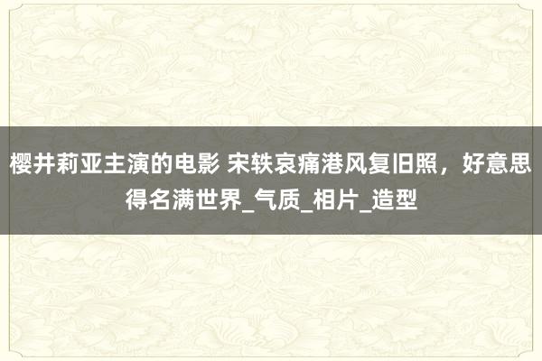 樱井莉亚主演的电影 宋轶哀痛港风复旧照，好意思得名满世界_气质_相片_造型