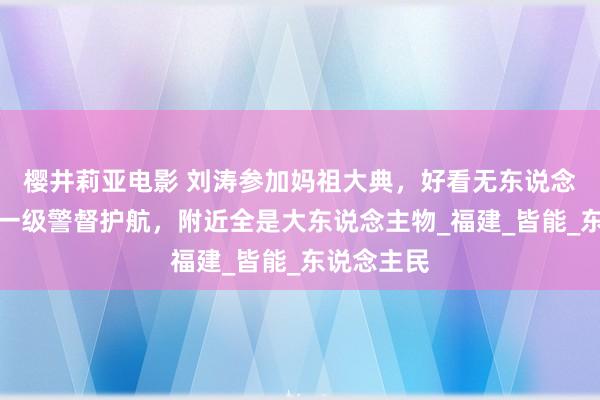 樱井莉亚电影 刘涛参加妈祖大典，好看无东说念主能比，一级警督护航，附近全是大东说念主物_福建_皆能_东说念主民