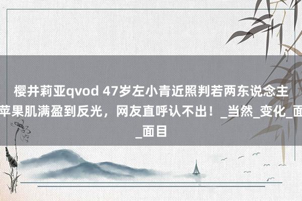 樱井莉亚qvod 47岁左小青近照判若两东说念主！苹果肌满盈到反光，网友直呼认不出！_当然_变化_面目