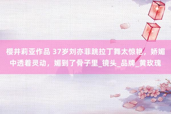 樱井莉亚作品 37岁刘亦菲跳拉丁舞太惊艳，娇媚中透着灵动，媚到了骨子里_镜头_品牌_黄玫瑰