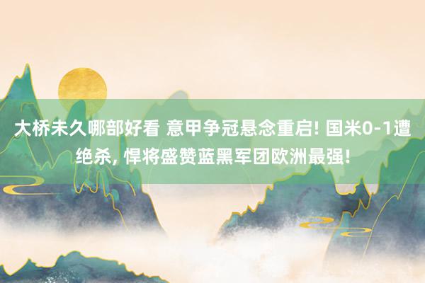 大桥未久哪部好看 意甲争冠悬念重启! 国米0-1遭绝杀, 悍将盛赞蓝黑军团欧洲最强!
