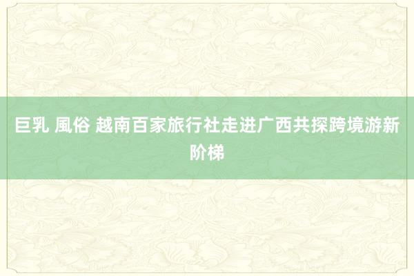 巨乳 風俗 越南百家旅行社走进广西共探跨境游新阶梯