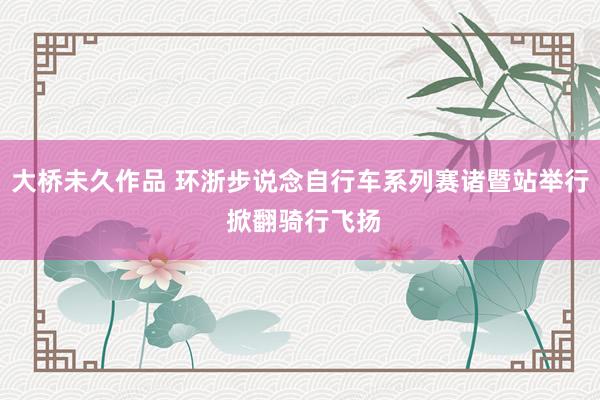 大桥未久作品 环浙步说念自行车系列赛诸暨站举行 掀翻骑行飞扬